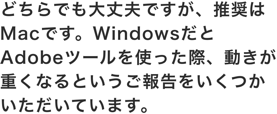 どちらでも大丈夫ですが、推奨はMacです。WindowsだとAdobeツールを使った際、動きが重くなるというご報告をいくつかいただいています。