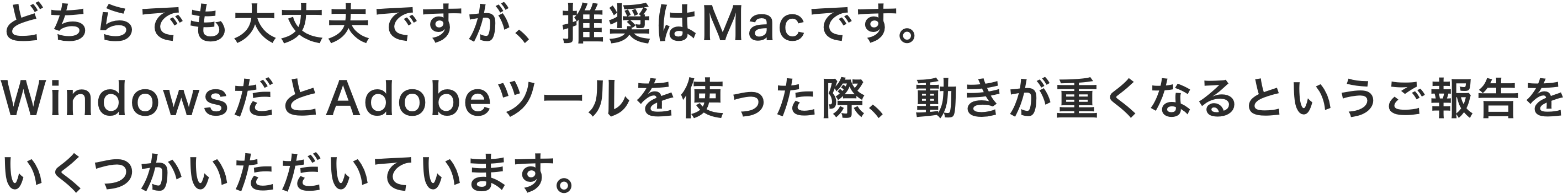 どちらでも大丈夫ですが、推奨はMacです。WindowsだとAdobeツールを使った際、動きが重くなるというご報告をいくつかいただいています。