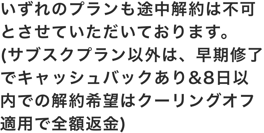 いずれのプランも途中解約は不可とさせていただいております。(サブスクプラン以外は早期修了でキャッシュバックあり/いずれのプランも8日以内での解約希望はクーリングオフ適用で全額返金)