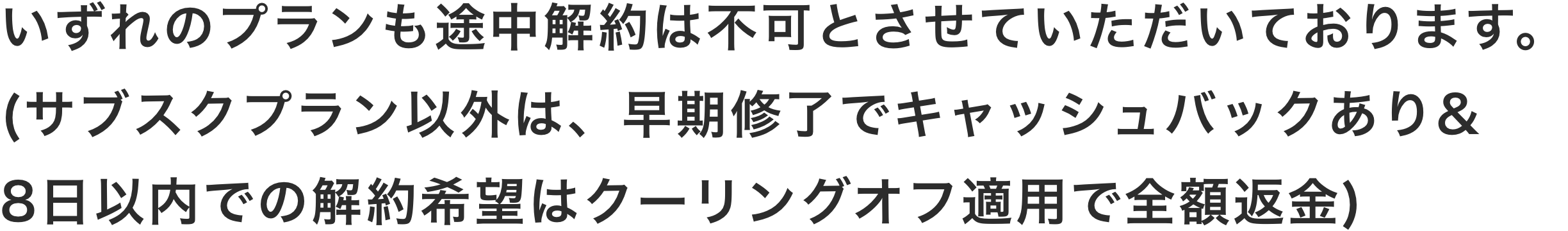 いずれのプランも途中解約は不可とさせていただいております。(サブスクプラン以外は早期修了でキャッシュバックあり/いずれのプランも8日以内での解約希望はクーリングオフ適用で全額返金)