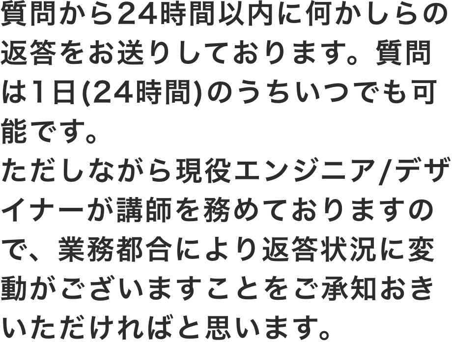 質問から24時間以内に何かしらの返答をお送りしております。質問は1日(24時間)のうちいつでも可能です。ただしながら現役エンジニア/デザイナーが講師を務めておりますので、業務都合により返答状況に変動がございますことをご承知おきいただければと思います。