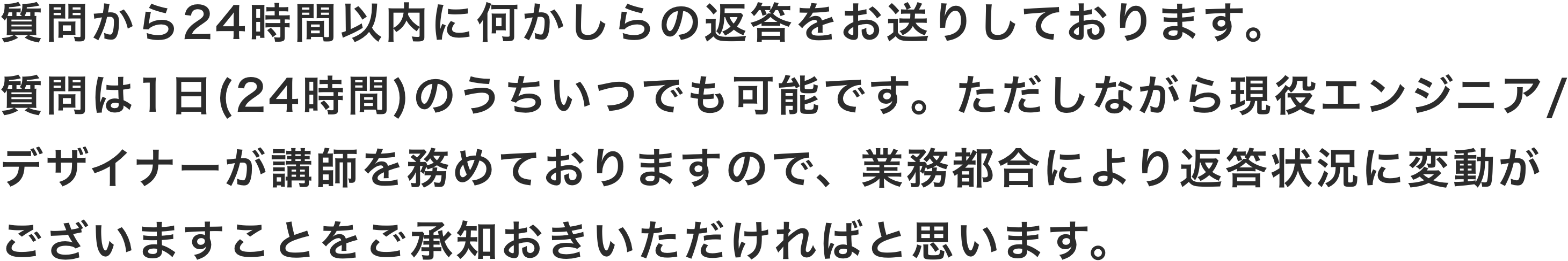 質問から24時間以内に何かしらの返答をお送りしております。質問は1日(24時間)のうちいつでも可能です。ただしながら現役エンジニア/デザイナーが講師を務めておりますので、業務都合により返答状況に変動がございますことをご承知おきいただければと思います。