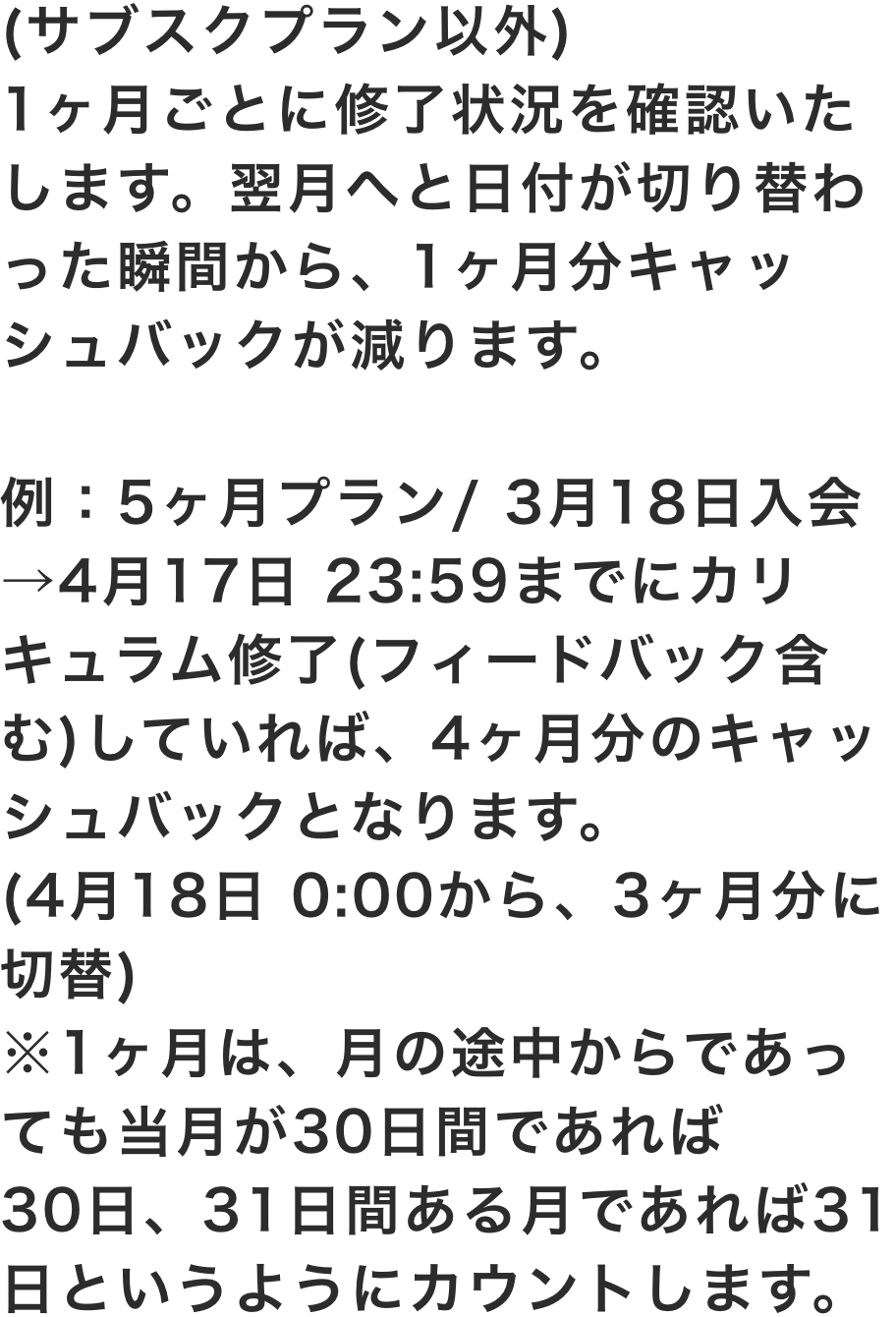 (サブスクプラン以外)1ヶ月ごとに修了状況を確認いたします。翌月へと日付が切り替わった瞬間から、1ヶ月分キャッシュバックが減ります。例：5ヶ月プラン/ 3月18日入会→4月17日 23:59までにカリキュラム修了(フィードバック含む)していれば、4ヶ月分のキャッシュバックとなります。(4月18日 0:00から3ヶ月分に切替)※1ヶ月は、月の途中からであっても当月が30日間であれば30日、31日間ある月であれば31日、というようにカウントします。