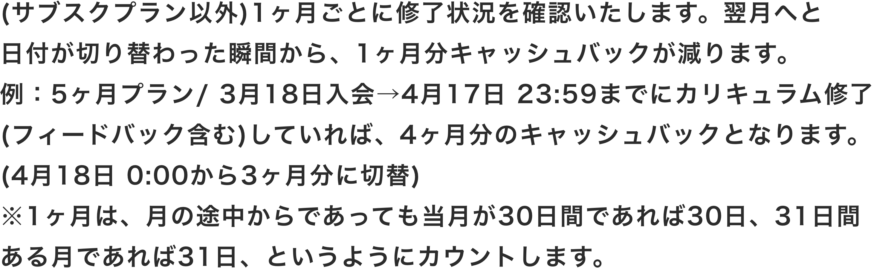 (サブスクプラン以外)1ヶ月ごとに修了状況を確認いたします。翌月へと日付が切り替わった瞬間から、1ヶ月分キャッシュバックが減ります。例：5ヶ月プラン/ 3月18日入会→4月17日 23:59までにカリキュラム修了(フィードバック含む)していれば、4ヶ月分のキャッシュバックとなります。(4月18日 0:00から3ヶ月分に切替)※1ヶ月は、月の途中からであっても当月が30日間であれば30日、31日間ある月であれば31日、というようにカウントします。